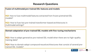 6
Research Questions
Fusion of multimodal pre-trained SSL features and models
RQ1: How to fuse multimodal features extracted from frozen pretrained SSL
models?
RQ2: How to fuse two pre-trained transformer-based architectures in
multimodal settings?
Domain adaptation of pre-trained SSL models with fine-tuning mechanisms
RQ3: How to adapt generative pre-trained SSL model when there are no high-quality
training data?
RQ4: How to domain adopt compound neural architectures that consist of several pre-
trained SSL models?
 