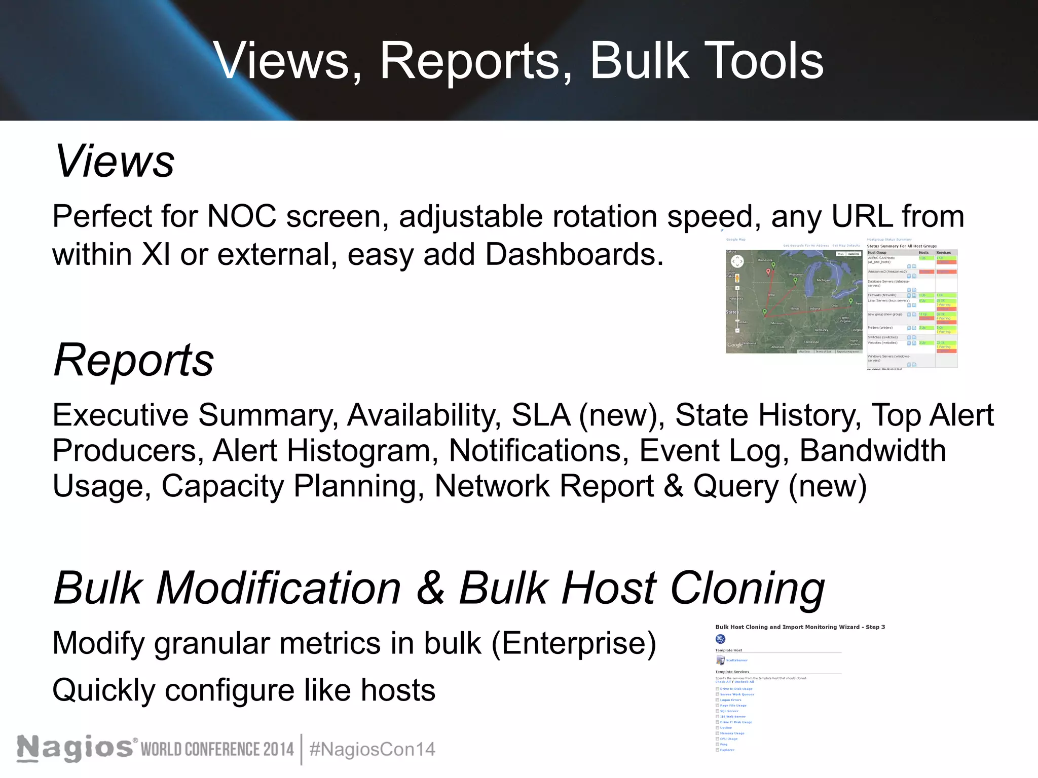 Views, Reports, Bulk Tools 
Views 
Perfect for NOC screen, adjustable rotation speed, any URL from 
within XI or external, easy add Dashboards. 
Reports 
Executive Summary, Availability, SLA (new), State History, Top Alert 
Producers, Alert Histogram, Notifications, Event Log, Bandwidth 
Usage, Capacity Planning, Network Report & Query (new) 
Bulk Modification & Bulk Host Cloning 
Modify granular metrics in bulk (Enterprise) 
Quickly configure like hosts 
 