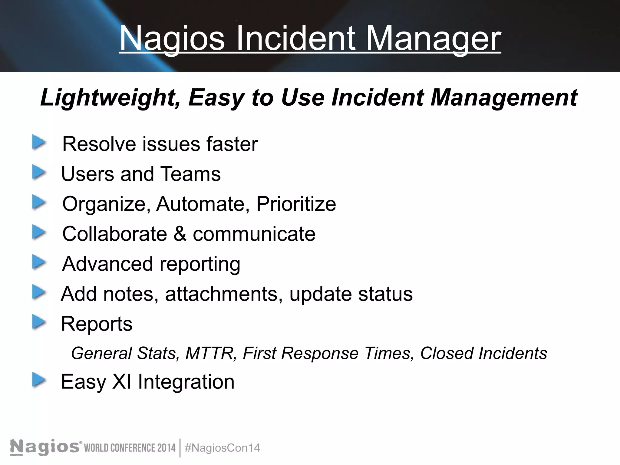 Nagios Incident Manager 
Lightweight, Easy to Use Incident Management 
Resolve issues faster 
Users and Teams 
Organize, Automate, Prioritize 
Collaborate & communicate 
Advanced reporting 
Add notes, attachments, update status 
Reports 
General Stats, MTTR, First Response Times, Closed Incidents 
Easy XI Integration 
 