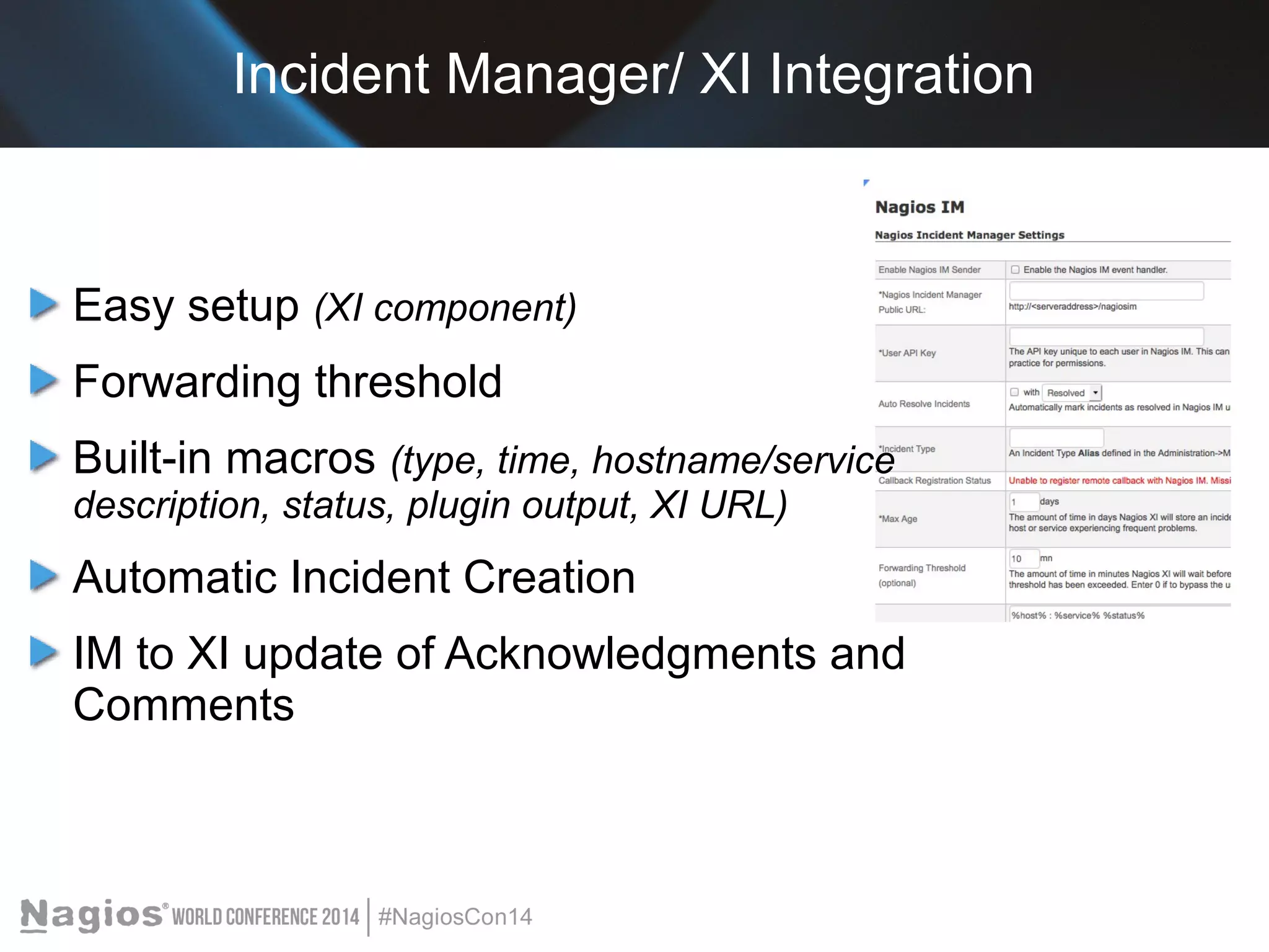 Incident Manager/ XI Integration 
Easy setup (XI component) 
Forwarding threshold 
Built-in macros (type, time, hostname/service 
description, status, plugin output, XI URL) 
Automatic Incident Creation 
IM to XI update of Acknowledgments and 
Comments 
 