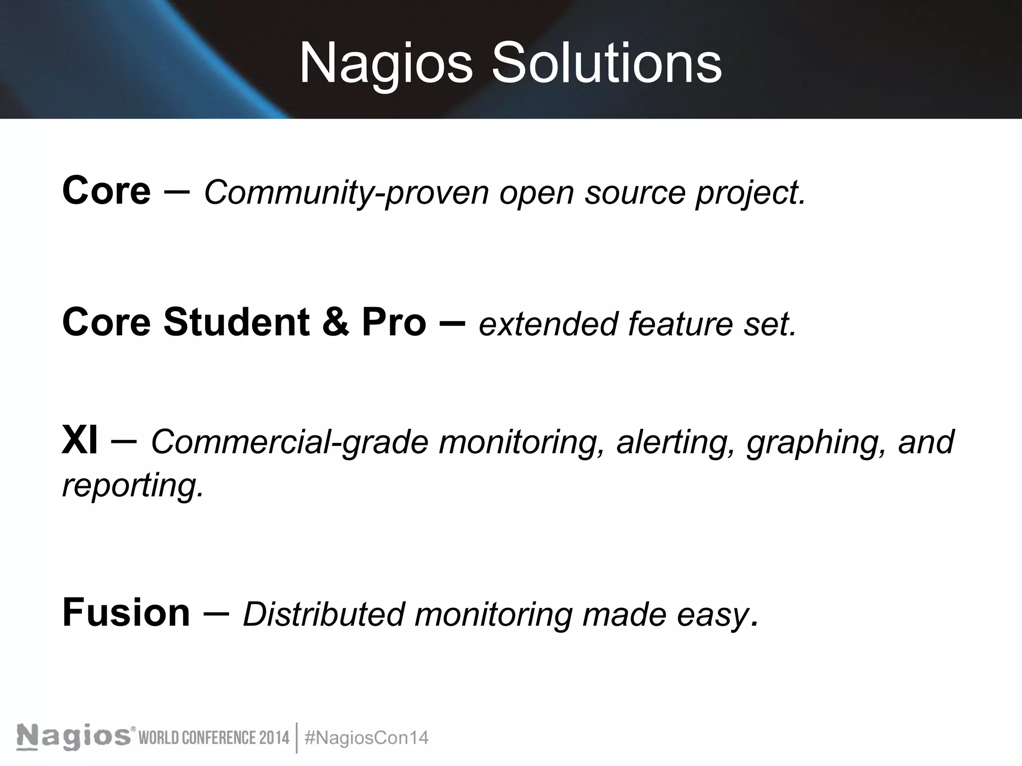 Nagios Solutions 
Core – Community-proven open source project. 
Core Student & Pro – extended feature set. 
XI – Commercial-grade monitoring, alerting, graphing, and 
reporting. 
Fusion – Distributed monitoring made easy. 
 