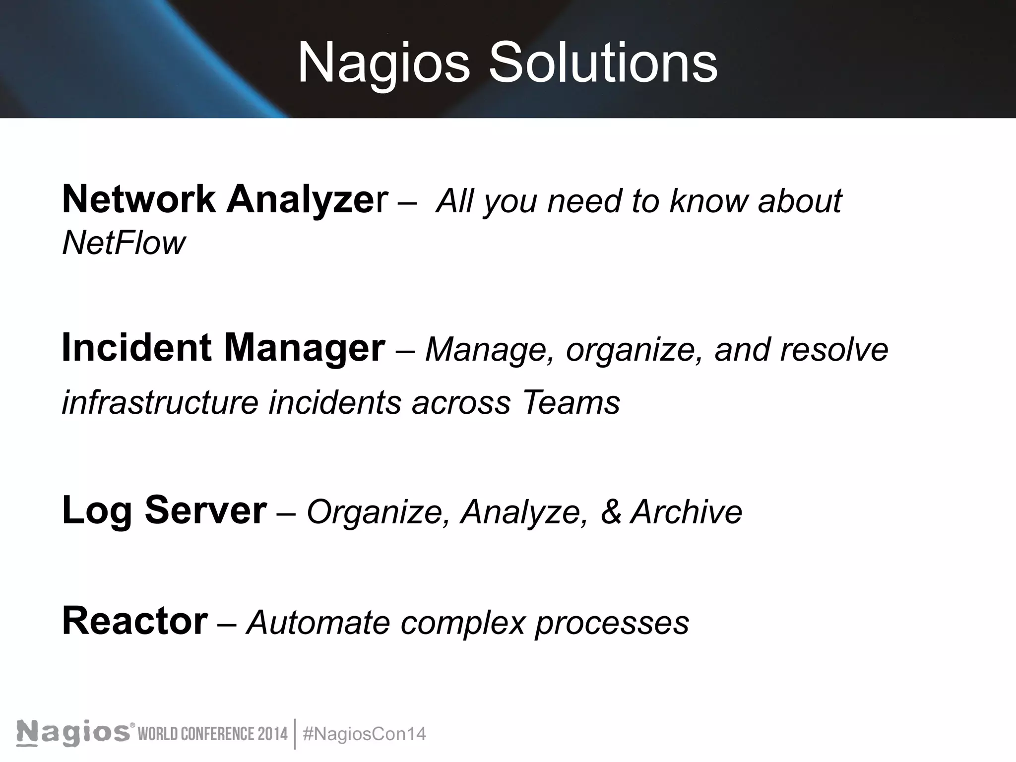 Nagios Solutions 
Network Analyzer – All you need to know about 
NetFlow 
Incident Manager – Manage, organize, and resolve 
infrastructure incidents across Teams 
Log Server – Organize, Analyze, & Archive 
Reactor – Automate complex processes 
 