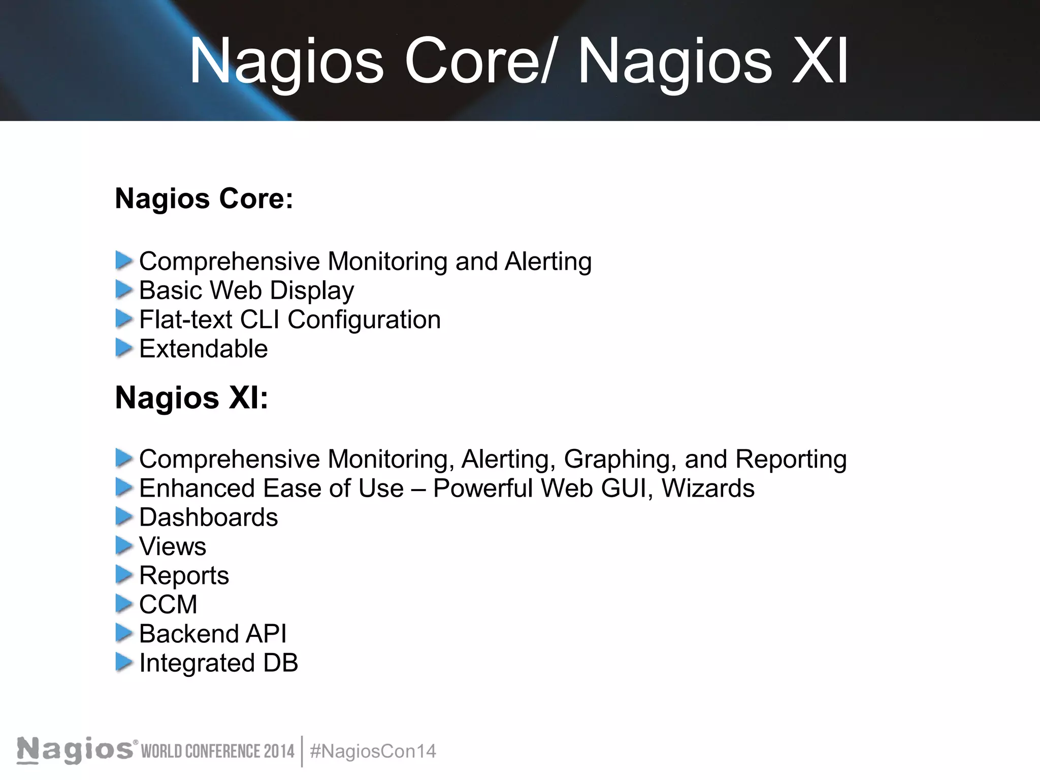 Nagios Core/ Nagios XI 
Nagios Core: 
Comprehensive Monitoring and Alerting 
Basic Web Display 
Flat-text CLI Configuration 
Extendable 
Nagios XI: 
Comprehensive Monitoring, Alerting, Graphing, and Reporting 
Enhanced Ease of Use – Powerful Web GUI, Wizards 
Dashboards 
Views 
Reports 
CCM 
Backend API 
Integrated DB 
 