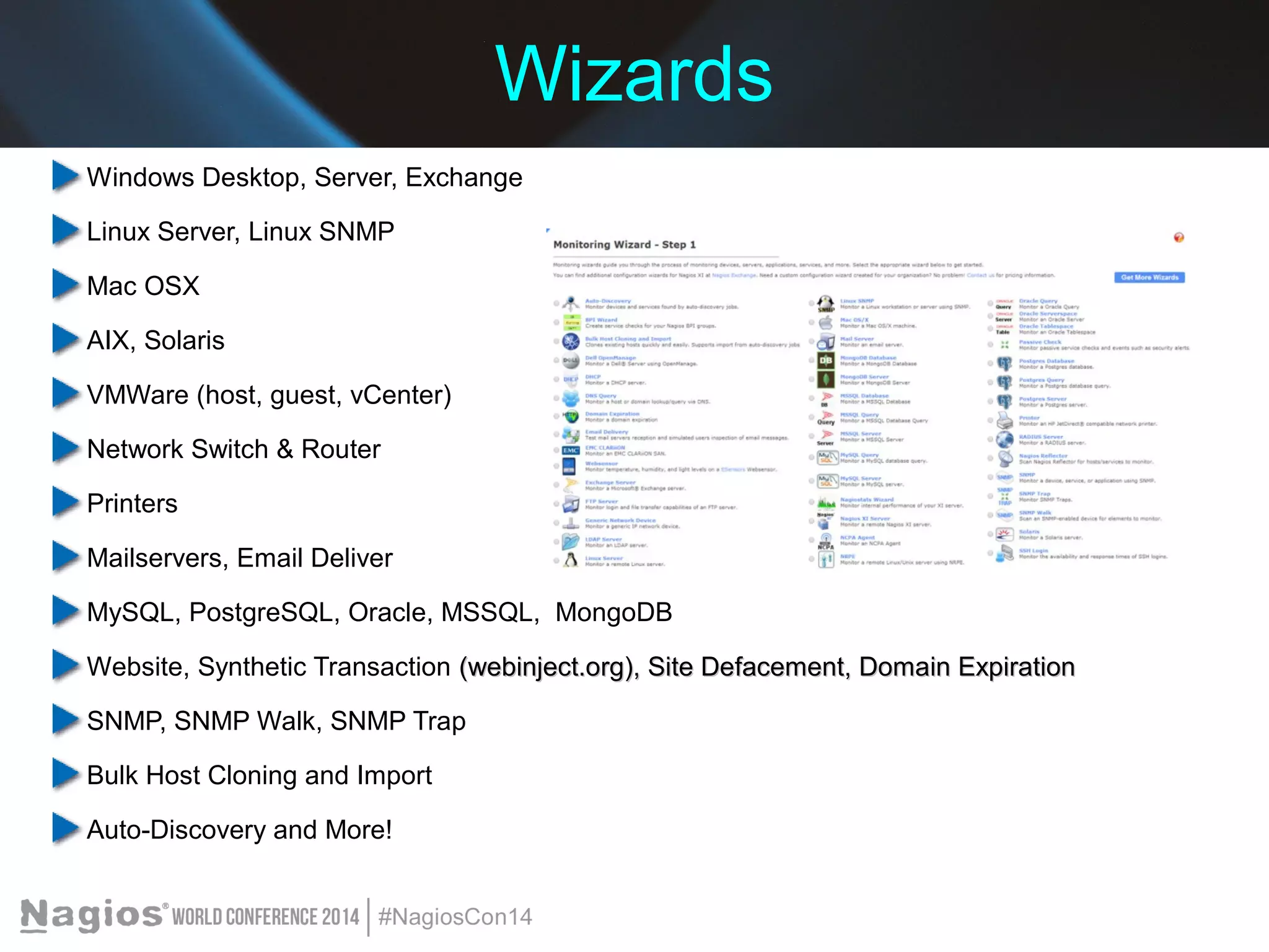 Wizards 
Windows Desktop, Server, Exchange 
Linux Server, Linux SNMP 
Mac OSX 
AIX, Solaris 
VMWare (host, guest, vCenter) 
Network Switch & Router 
Printers 
Mailservers, Email Deliver 
MySQL, PostgreSQL, Oracle, MSSQL, MongoDB 
Website, Synthetic Transaction (webinject.org), Site Defacement, DDoommaaiinn EExxppiirraattiioonn 
SNMP, SNMP Walk, SNMP Trap 
Bulk Host Cloning and Import 
Auto-Discovery and More! 
 