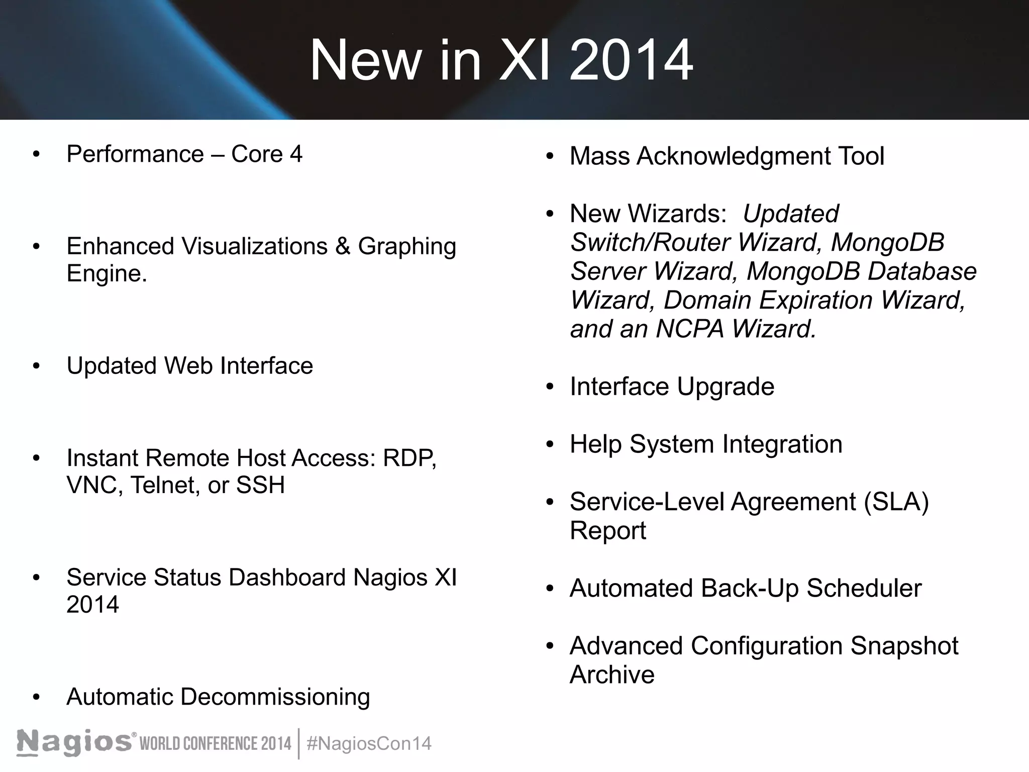 New in XI 2014 
● Performance – Core 4 
● Enhanced Visualizations & Graphing 
Engine. 
● Updated Web Interface 
● Instant Remote Host Access: RDP, 
VNC, Telnet, or SSH 
● Service Status Dashboard Nagios XI 
2014 
● Automatic Decommissioning 
● Mass Acknowledgment Tool 
● New Wizards: Updated 
Switch/Router Wizard, MongoDB 
Server Wizard, MongoDB Database 
Wizard, Domain Expiration Wizard, 
and an NCPA Wizard. 
● Interface Upgrade 
● Help System Integration 
● Service-Level Agreement (SLA) 
Report 
● Automated Back-Up Scheduler 
● Advanced Configuration Snapshot 
Archive 
 