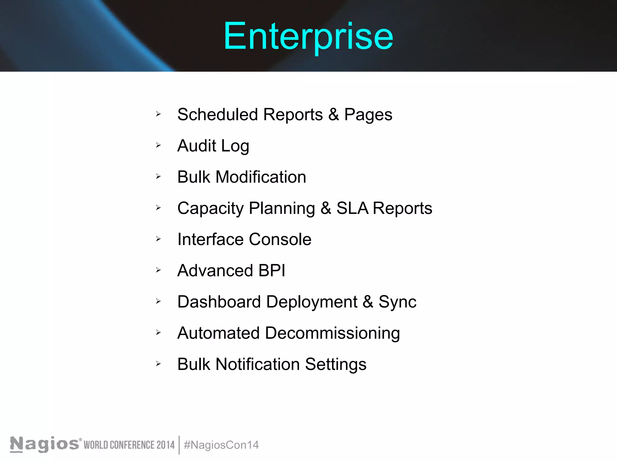Enterprise 
➢ Scheduled Reports & Pages 
➢ Audit Log 
➢ Bulk Modification 
➢ Capacity Planning & SLA Reports 
➢ Interface Console 
➢ Advanced BPI 
➢ Dashboard Deployment & Sync 
➢ Automated Decommissioning 
➢ Bulk Notification Settings 
 