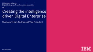 Millennium Alliance  
Digital Enterprise Transformation Assembly 
— 
Creating the intelligence
driven Digital Enterprise 
Shamayun Miah, Partner and Vice President
© 2017 IBM Corporation
 