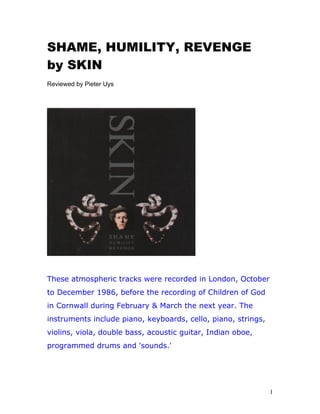 SHAME, HUMILITY, REVENGE
by SKIN
Reviewed by Pieter Uys
These atmospheric tracks were recorded in London, October
to December 1986, before the recording of Children of God
in Cornwall during February & March the next year. The
instruments include piano, keyboards, cello, piano, strings,
violins, viola, double bass, acoustic guitar, Indian oboe,
programmed drums and 'sounds.'
1
 