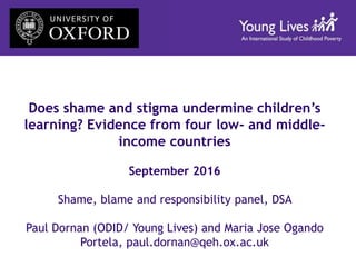 Does shame and stigma undermine children’s
learning? Evidence from four low- and middle-
income countries
September 2016
Shame, blame and responsibility panel, DSA
Paul Dornan (ODID/ Young Lives) and Maria Jose Ogando
Portela, paul.dornan@qeh.ox.ac.uk
 