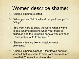Women describe shame:
―Shame is being rejected.‖
―When you can‘t do it all and people know you‘re
failing.‖
―You work hard to show the world what it wants
to see. Shame happens when your mask is
pulled off and the unlikable parts of you are seen.
It feels unbearable to be seen.‖
―Shame is feeling like an outsider—not
belonging.‖
―Shame is being exposed—the flawed parts of
yourself that you want to hide from everyone are
revealed. You want to hide or die.‖
 