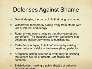 Defenses Against Shame
Denial: denying the parts of life that bring us shame,
Withdrawal: temporarily pulling away from others with
lost of interest and energy.
Rage: driving others away so that they cannot see
our defects. This happens too when we believe that
others are deliberately trying to humiliate us.
Perfectionism: trying to hold off shame by striving to
never make a mistake or to do everything perfectly.
Arrogance: acting superior to everybody or insisting
that others are full of defects. Grandiose and
contempt.
Exhibitionism: making a public display of behavior
 