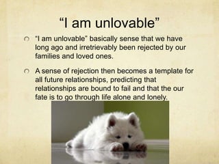 ―I am unlovable‖
―I am unlovable‖ basically sense that we have
long ago and irretrievably been rejected by our
families and loved ones.
A sense of rejection then becomes a template for
all future relationships, predicting that
relationships are bound to fail and that the our
fate is to go through life alone and lonely.
 