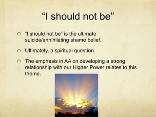 ―I should not be‖
―I should not be‖ is the ultimate
suicide/annihilating shame belief.
Ultimately, a spiritual question.
The emphasis in AA on developing a strong
relationship with our Higher Power relates to this
theme.
 
