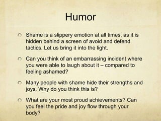 Humor
Shame is a slippery emotion at all times, as it is
hidden behind a screen of avoid and defend
tactics. Let us bring it into the light.
Can you think of an embarrassing incident where
you were able to laugh about it – compared to
feeling ashamed?
Many people with shame hide their strengths and
joys. Why do you think this is?
What are your most proud achievements? Can
you feel the pride and joy flow through your
body?
 