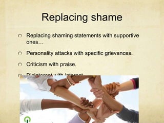 Replacing shame
Replacing shaming statements with supportive
ones…
Personality attacks with specific grievances.
Criticism with praise.
Disinterest with interest.
 