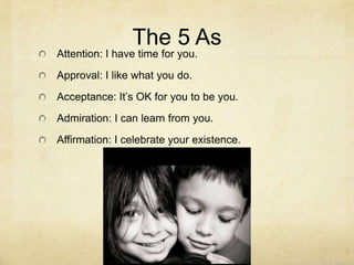 The 5 As
Attention: I have time for you.
Approval: I like what you do.
Acceptance: It‘s OK for you to be you.
Admiration: I can learn from you.
Affirmation: I celebrate your existence.
 