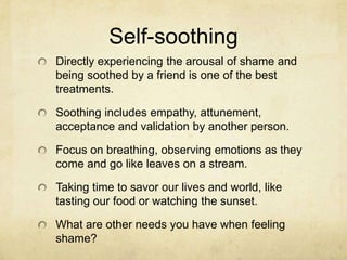 Self-soothing
Directly experiencing the arousal of shame and
being soothed by a friend is one of the best
treatments.
Soothing includes empathy, attunement,
acceptance and validation by another person.
Focus on breathing, observing emotions as they
come and go like leaves on a stream.
Taking time to savor our lives and world, like
tasting our food or watching the sunset.
What are other needs you have when feeling
shame?
 