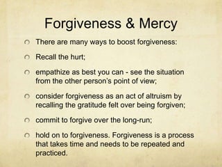 Forgiveness & Mercy
There are many ways to boost forgiveness:
Recall the hurt;
empathize as best you can - see the situation
from the other person‘s point of view;
consider forgiveness as an act of altruism by
recalling the gratitude felt over being forgiven;
commit to forgive over the long-run;
hold on to forgiveness. Forgiveness is a process
that takes time and needs to be repeated and
practiced.
 