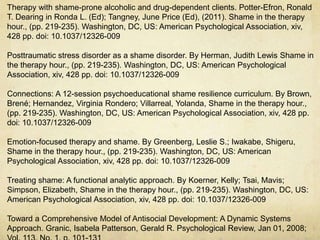 Therapy with shame-prone alcoholic and drug-dependent clients. Potter-Efron, Ronald
T. Dearing in Ronda L. (Ed); Tangney, June Price (Ed), (2011). Shame in the therapy
hour., (pp. 219-235). Washington, DC, US: American Psychological Association, xiv,
428 pp. doi: 10.1037/12326-009
Posttraumatic stress disorder as a shame disorder. By Herman, Judith Lewis Shame in
the therapy hour., (pp. 219-235). Washington, DC, US: American Psychological
Association, xiv, 428 pp. doi: 10.1037/12326-009
Connections: A 12-session psychoeducational shame resilience curriculum. By Brown,
Brené; Hernandez, Virginia Rondero; Villarreal, Yolanda, Shame in the therapy hour.,
(pp. 219-235). Washington, DC, US: American Psychological Association, xiv, 428 pp.
doi: 10.1037/12326-009
Emotion-focused therapy and shame. By Greenberg, Leslie S.; Iwakabe, Shigeru,
Shame in the therapy hour., (pp. 219-235). Washington, DC, US: American
Psychological Association, xiv, 428 pp. doi: 10.1037/12326-009
Treating shame: A functional analytic approach. By Koerner, Kelly; Tsai, Mavis;
Simpson, Elizabeth, Shame in the therapy hour., (pp. 219-235). Washington, DC, US:
American Psychological Association, xiv, 428 pp. doi: 10.1037/12326-009
Toward a Comprehensive Model of Antisocial Development: A Dynamic Systems
Approach. Granic, Isabela Patterson, Gerald R. Psychological Review, Jan 01, 2008;
 