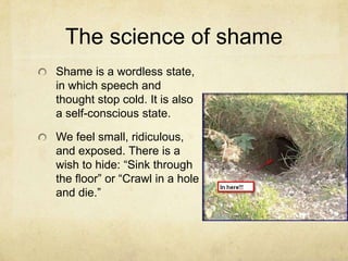 The science of shame
Shame is a wordless state,
in which speech and
thought stop cold. It is also
a self-conscious state.
We feel small, ridiculous,
and exposed. There is a
wish to hide: ―Sink through
the ﬂoor‖ or ―Crawl in a hole
and die.‖
 