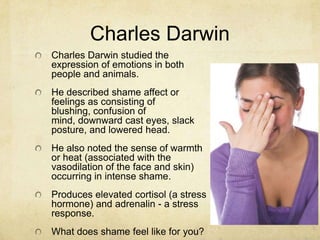 Charles Darwin
Charles Darwin studied the
expression of emotions in both
people and animals.
He described shame affect or
feelings as consisting of
blushing, confusion of
mind, downward cast eyes, slack
posture, and lowered head.
He also noted the sense of warmth
or heat (associated with the
vasodilation of the face and skin)
occurring in intense shame.
Produces elevated cortisol (a stress
hormone) and adrenalin - a stress
response.
What does shame feel like for you?
 
