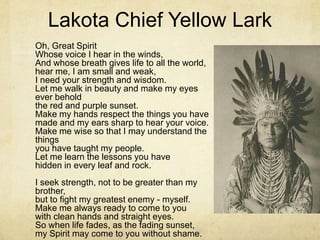 Lakota Chief Yellow Lark
Oh, Great Spirit
Whose voice I hear in the winds,
And whose breath gives life to all the world,
hear me, I am small and weak,
I need your strength and wisdom.
Let me walk in beauty and make my eyes
ever behold
the red and purple sunset.
Make my hands respect the things you have
made and my ears sharp to hear your voice.
Make me wise so that I may understand the
things
you have taught my people.
Let me learn the lessons you have
hidden in every leaf and rock.
I seek strength, not to be greater than my
brother,
but to fight my greatest enemy - myself.
Make me always ready to come to you
with clean hands and straight eyes.
So when life fades, as the fading sunset,
my Spirit may come to you without shame.
 