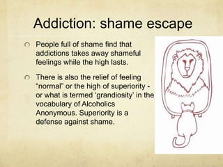 Addiction: shame escape
People full of shame find that
addictions takes away shameful
feelings while the high lasts.
There is also the relief of feeling
―normal‖ or the high of superiority -
or what is termed ‗grandiosity‘ in the
vocabulary of Alcoholics
Anonymous. Superiority is a
defense against shame.
 
