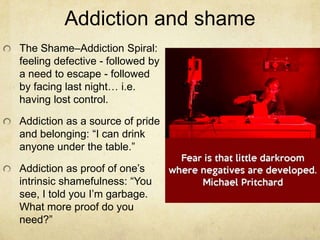 Addiction and shame
The Shame–Addiction Spiral:
feeling defective - followed by
a need to escape - followed
by facing last night… i.e.
having lost control.
Addiction as a source of pride
and belonging: ―I can drink
anyone under the table.‖
Addiction as proof of one‘s
intrinsic shamefulness: ―You
see, I told you I‘m garbage.
What more proof do you
need?‖
 