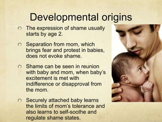 Developmental origins
The expression of shame usually
starts by age 2.
Separation from mom, which
brings fear and protest in babies,
does not evoke shame.
Shame can be seen in reunion
with baby and mom, when baby‘s
excitement is met with
indifference or disapproval from
the mom.
Securely attached baby learns
the limits of mom‘s tolerance and
also learns to self-soothe and
regulate shame states.
 