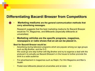 Differentiating Bacardi Breezer from Competitors
    -   Marketing mediums are the general communication methods that
        carry advertising messages.
        Research suggests that the best marketing mediums for Bacardi Breezer
        would be TV, Magazines, and Billboards (especially billboards at
        universities)
    -   Marketing vehicles are the specific programs, magazines,
        newspapers or radio shows that an ad can be placed in.
    Best for Bacardi Breezer would be:
    - Advertising during television programs which are popular among our age groups
       such as Big Brother, and the O.C.
       We could go one step further with Big Brother and try to organize a deal with the
       producer’s to actually put Bacardi Breezer’s in the house to further promote the
       drink to a wide audience
    -   Put advertisement in magazines such as Ralph, For Him Magazine and Men’s
        Health
    -   Poster-size billboards placed at universities and at clubs
 
