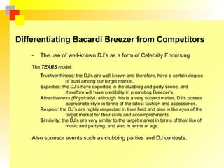 Differentiating Bacardi Breezer from Competitors
    -   The use of well-known DJ’s as a form of Celebrity Endorsing

    The TEARS model:
        Trustworthiness: the DJ’s are well-known and therefore, have a certain degree
                      of trust among our target market.
        Expertise: the DJ’s have expertise in the clubbing and party scene, and
                      therefore will have credibility in promoting Breezer’s.
        Attractiveness (Physically): although this is a very subject matter, DJ’s posses
                      appropriate style in terms of the latest fashion and accessories.
        Respect: the DJ’s are highly respected in their field and also in the eyes of the
                      target market for their skills and accomplishments.
        Similarity: the DJ’s are very similar to the target market in terms of their like of
                      music and partying, and also in terms of age.

    Also sponsor events such as clubbing parties and DJ contests.
 