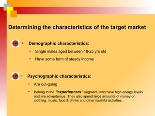 Determining the characteristics of the target market

     •   Demographic characteristics:
         •   Single males aged between 18-25 yrs old
         •   Have some form of steady income



    •    Psychographic characteristics:
         •   Are out-going
         •   Belong to the “experiencers” segment, who have high energy levels
             and are adventurous. They also spend large amounts of money on
             clothing, music, food & drinks and other youthful activities.
 