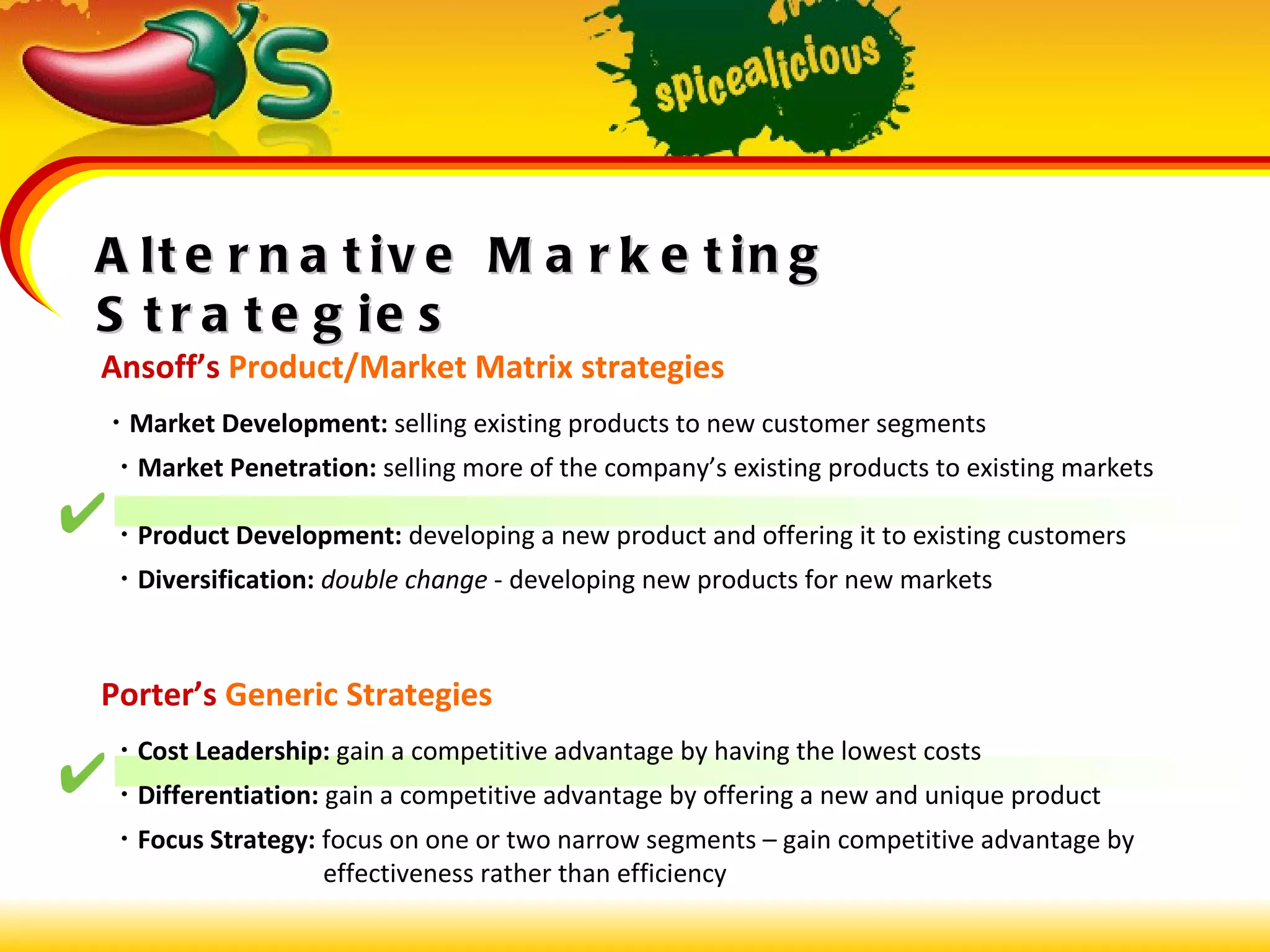 Alternative Marketing Strategies Ansoff’s  Product/Market Matrix strategies    Market Development:  selling existing products to new customer segments    Market Penetration:  selling more of the company’s existing products to existing markets    Product Development:  developing a new product and offering it to existing customers    Diversification:   double change  - developing new products for new markets Porter’s  Generic Strategies    Cost Leadership:  gain a competitive advantage by having the lowest costs    Differentiation:  gain a competitive advantage by offering a new and unique product    Focus Strategy:  focus on one or two narrow segments – gain competitive advantage by    effectiveness rather than efficiency 