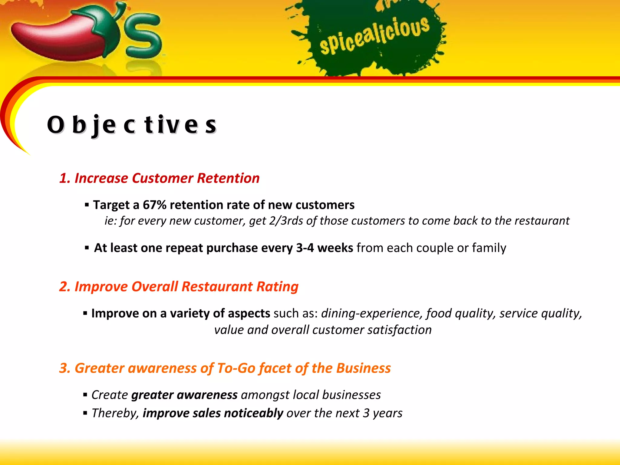 Objectives 1. Increase Customer Retention      Target a 67% retention rate of new customers   ie: for every new customer, get 2/3rds of those customers to come back to the restaurant      At least one repeat purchase every 3-4 weeks  from each couple or family 2. Improve Overall Restaurant Rating    Improve on a variety of aspects   such as:  dining-experience, food quality, service quality,  value and overall customer satisfaction 3. Greater awareness of To-Go facet of the Business    Create  greater awareness  amongst local businesses    Thereby,  improve sales noticeably  over the next 3 years 