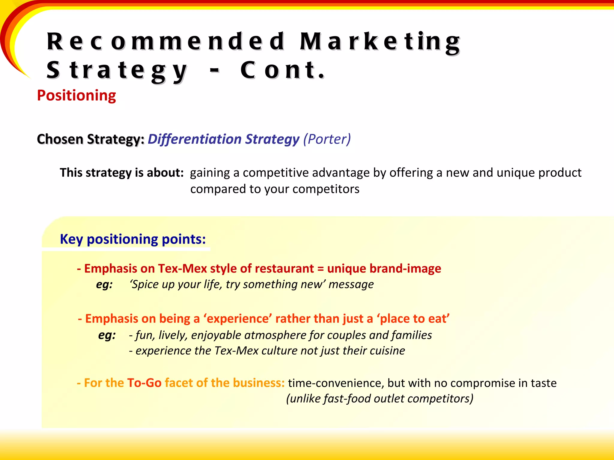 Recommended Marketing Strategy  -  Cont. Positioning Chosen Strategy:   Differentiation Strategy  (Porter) This strategy is about:  gaining a competitive advantage by offering a new and unique product compared to your competitors Key positioning points:   - Emphasis on Tex-Mex style of restaurant = unique brand-image   eg:   ‘Spice up your life, try something new’ message   - Emphasis on being a ‘experience’ rather than just a ‘place to eat’   eg: -  fun, lively, enjoyable atmosphere for couples and families -  experience the Tex-Mex culture not just their cuisine     -  For the  To-Go  facet of the business:   time-convenience, but with no compromise in taste    (unlike fast-food outlet competitors) 