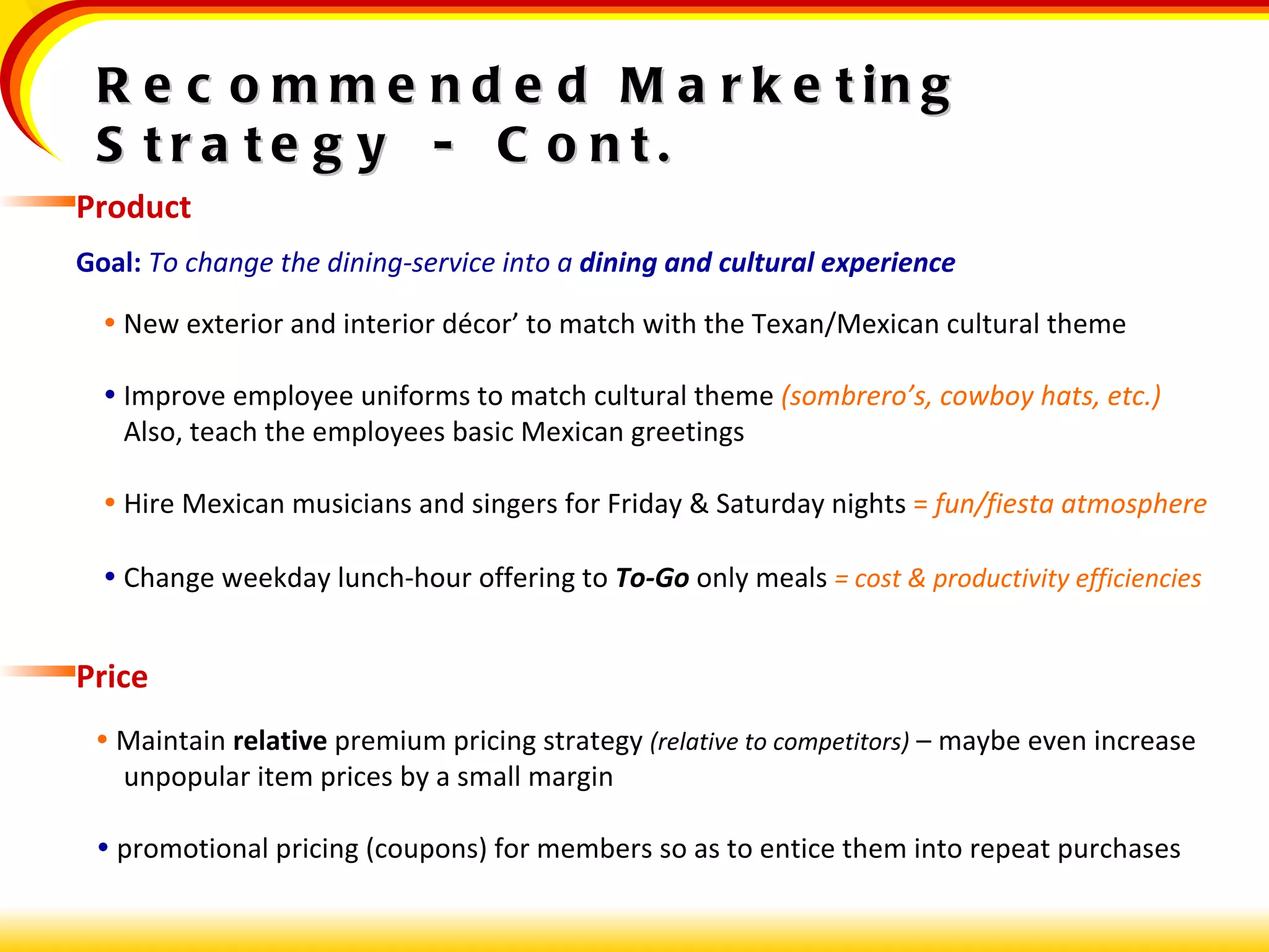 Recommended Marketing Strategy  -  Cont. Product Goal:   To change the dining-service into a  dining and cultural experience    New exterior and interior décor’ to match with the Texan/Mexican cultural theme    Improve employee uniforms to match cultural theme  (sombrero’s, cowboy hats, etc.) Also, teach the employees basic Mexican greetings    Hire Mexican musicians and singers for Friday & Saturday nights  =   fun/fiesta atmosphere    Change weekday lunch-hour offering to  To-Go  only meals  = cost & productivity efficiencies Price    Maintain  relative  premium pricing strategy  (relative to competitors)  – maybe even increase unpopular item prices by a small margin    promotional pricing (coupons) for members so as to entice them into repeat purchases 