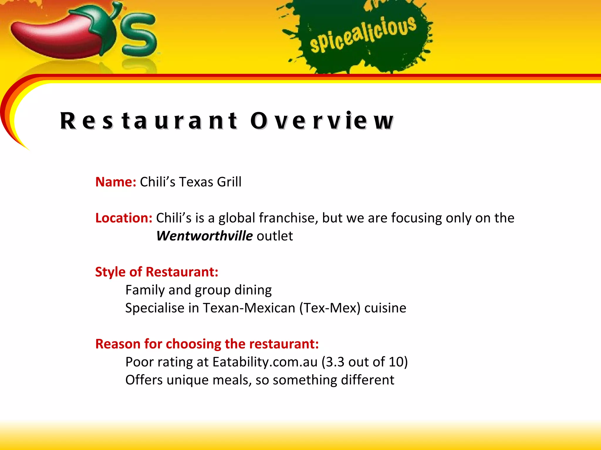 Restaurant Overview Name:  Chili’s Texas Grill Location:  Chili’s is a global franchise, but we are focusing only on the    Wentworthville  outlet Style of Restaurant: Family and group dining Specialise in Texan-Mexican (Tex-Mex) cuisine Reason for choosing the restaurant: Poor rating at Eatability.com.au (3.3 out of 10) Offers unique meals, so something different 