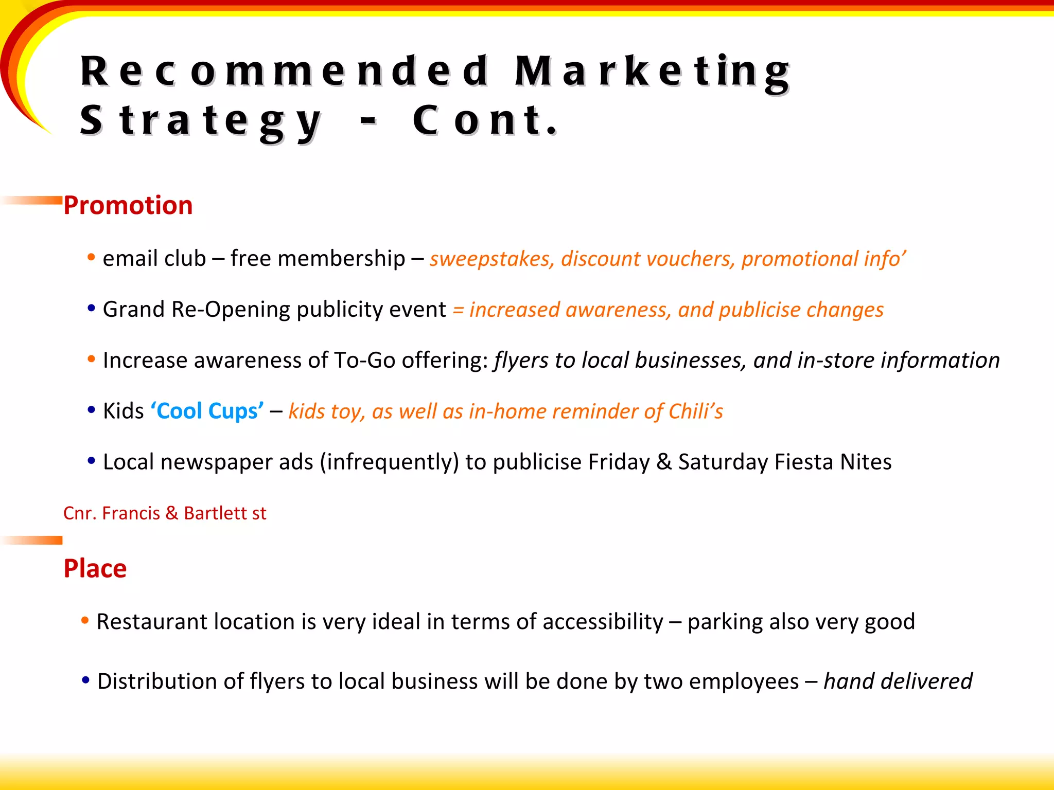 Promotion    email club – free membership –  sweepstakes, discount vouchers, promotional info’    Grand Re-Opening publicity event  = increased awareness, and publicise changes    Increase awareness of To-Go offering:  flyers to local businesses, and in-store information    Kids  ‘Cool Cups’  –  kids toy, as well as in-home reminder of Chili’s    Local newspaper ads (infrequently) to publicise Friday & Saturday Fiesta Nites Cnr. Francis & Bartlett st Place    Restaurant location is very ideal in terms of accessibility – parking also very good    Distribution of flyers to local business will be done by two employees –  hand delivered Recommended Marketing Strategy  -  Cont. 