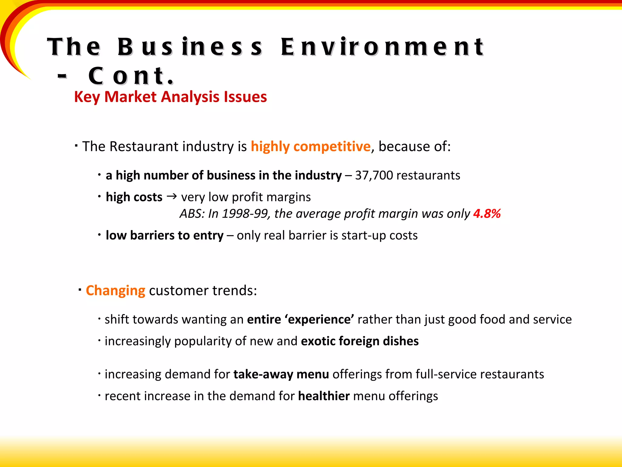 Key Market Analysis Issues    The Restaurant industry is  highly competitive , because of:   a high number of business in the industry  – 37,700 restaurants    high costs     very low profit margins     ABS: In 1998-99, the average profit margin was only  4.8%    low barriers to entry  – only real barrier is start-up costs    Changing  customer trends:   shift towards wanting an  entire ‘experience’  rather than just good food and service    increasingly popularity of new and  exotic foreign dishes    increasing demand for  take-away menu  offerings from full-service restaurants    recent increase in the demand for  healthier  menu offerings The Business Environment  -  Cont. 