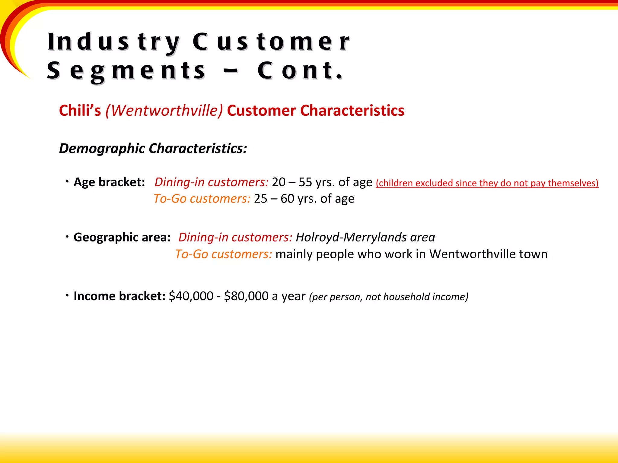 Chili’s  (Wentworthville)   Customer Characteristics Demographic Characteristics:    Age bracket:  Dining-in customers:  20 – 55 yrs. of age  (children excluded since they do not pay themselves)   To-Go customers:  25 – 60 yrs. of age     Geographic area:  Dining-in customers:  Holroyd-Merrylands area   To-Go customers:  mainly people who work in Wentworthville town    Income bracket:  $40,000 - $80,000 a year  (per person, not household income) Industry Customer Segments – Cont. 