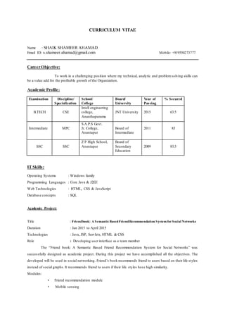 CURRICULUM VITAE
Name : SHAIK SHAMEER AHAMAD
Email ID: s.shameer.ahamad@gmail.com Mobile: +919550273777
Career Objective:
To work in a challenging position where my technical, analytic and problemsolving skills can
be a value add for the profitable growth of the Organization.
Academic Profile:
Examination Discipline/
Specialization
School/
College
Board/
University
Year of
Passing
% Secured
B.TECH CSE
Intell engineering
college,
Ananthapuramu
JNT University 2015 63.5
Intermediate MPC
S.A.P.S Govt.
Jr. College,
Anantapur
Board of
Intermediate
2011 83
SSC SSC
Z P High School,
Anantapur
Board of
Secondary
Education
2009 83.5
IT Skills:
Operating Systems : Windows family
Programming Languages : Core Java & J2EE
Web Technologies : HTML, CSS & JavaScript
Database concepts : SQL
Academic Project:
Title : Friendbook: A SemanticBasedFriendRecommendation System forSocial Networks
Duration : Jan 2015 to April 2015
Technologies : Java, JSP, Servlets, HTML & CSS
Role : Developing user interface as a team member
The “Friend book: A Semantic Based Friend Recommendation System for Social Networks” was
successfully designed as academic project. During this project we have accomplished all the objectives. The
developed will be used in social networking. Friend’s book recommends friend to users based on their life styles
instead of social graphs. It recommends friend to users if their life styles have high similarity.
Modules:
• Friend recommendation module
• Mobile sensing
 
