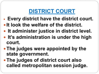 DISTRICT COURT
 Every district have the district court.
 It look the welfare of the district.
 It administer justice in district level.
 It’s administration is under the high
court.
 The judges were appointed by the
state government.
 The judges of district court also
called metropolitan session judge.
 