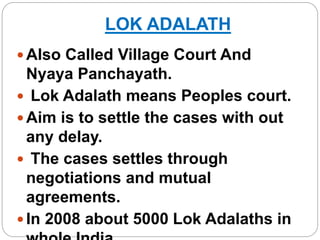 LOK ADALATH
 Also Called Village Court And
Nyaya Panchayath.
 Lok Adalath means Peoples court.
 Aim is to settle the cases with out
any delay.
 The cases settles through
negotiations and mutual
agreements.
 In 2008 about 5000 Lok Adalaths in
 
