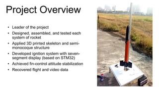 Project Overview
• Leader of the project
• Designed, assembled, and tested each
system of rocket
• Applied 3D printed skeleton and semi-
monocoque structure
• Developed ignition system with seven-
segment display (based on STM32)
• Achieved fin-control attitude stabilization
• Recovered flight and video data
 