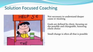 Solution Focused Coaching
Not necessary to understand deeper
cause or meaning
Goals are defined by client, focusing on
the possible and changeable, honoring
client choice
Small change is often all that is possible
 