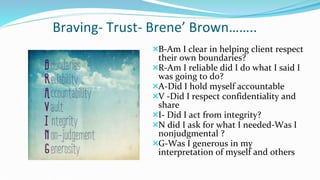 Braving- Trust- Brene’ Brown……..
B-Am I clear in helping client respect
their own boundaries?
R-Am I reliable did I do what I said I
was going to do?
A-Did I hold myself accountable
V -Did I respect confidentiality and
share
I- Did I act from integrity?
N did I ask for what I needed-Was I
nonjudgmental ?
G-Was I generous in my
interpretation of myself and others
 