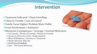 Intervention
Treatment Indicated / Client Unwilling
Client in Trouble / Loss of Control
Family Focus Higher/ Problem More Visible
Court Involvement / Assistance
Maximum Consequences / Leverage / External Motivators
 In Custody / Threat of Custody / Return to Custody
 Access to client over time / Single location
 More Willingness / Freedom vs. Treatment
 Needs Attorney, Bail, Etc.
 Redefining Freedom
 Fear – The Great Motivator
 