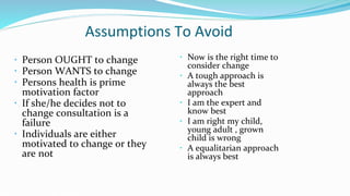 Assumptions To Avoid
 Person OUGHT to change
 Person WANTS to change
 Persons health is prime
motivation factor
 If she/he decides not to
change consultation is a
failure
 Individuals are either
motivated to change or they
are not
 Now is the right time to
consider change
 A tough approach is
always the best
approach
 I am the expert and
know best
 I am right my child,
young adult , grown
child is wrong
 A equalitarian approach
is always best
 
