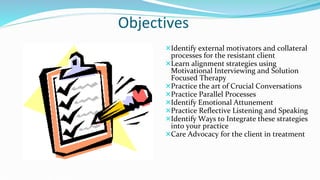 Objectives
Identify external motivators and collateral
processes for the resistant client
Learn alignment strategies using
Motivational Interviewing and Solution
Focused Therapy
Practice the art of Crucial Conversations
Practice Parallel Processes
Identify Emotional Attunement
Practice Reflective Listening and Speaking
Identify Ways to Integrate these strategies
into your practice
Care Advocacy for the client in treatment
 