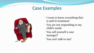 Case Examples
 I want to know everything that
is said in treatment
 You are not responding to my
child’s needs
 You call yourself a case
manager?
 You can’t talk to me?
 